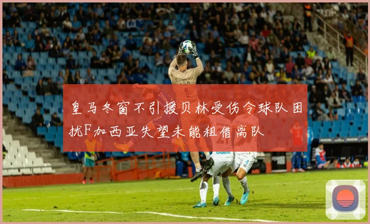 皇马冬窗不引援贝林受伤令球队困扰F加西亚失望未能租借离队