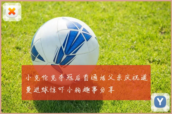 小克伦克夺冠后首通话父亲庆祝道曼进球惊吓小狗趣事分享