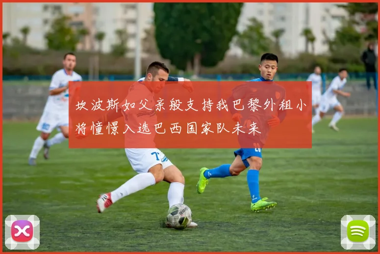 坎波斯如父亲般支持我巴黎外租小将憧憬入选巴西国家队未来