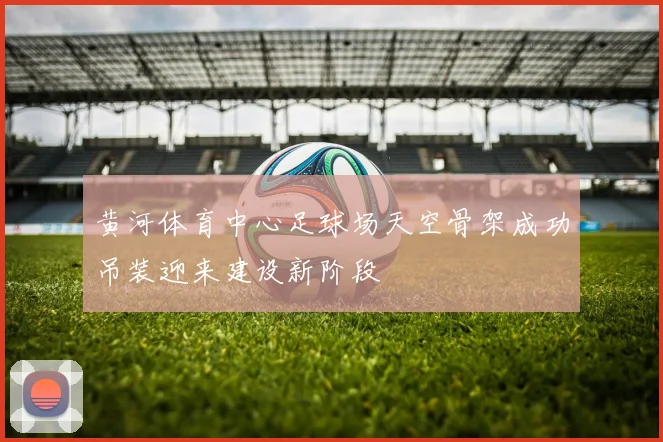 黄河体育中心足球场天空骨架成功吊装迎来建设新阶段