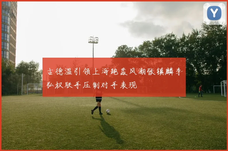 古德温引领上海跑轰风潮张镇麟李弘权联手压制对手表现