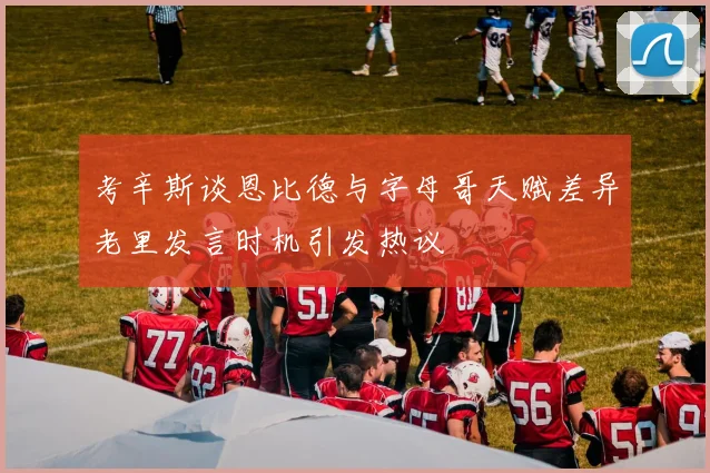 考辛斯谈恩比德与字母哥天赋差异老里发言时机引发热议