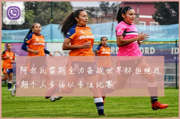 阿尔瓦雷斯全力备战世界杯拒绝近期个人专访以专注比赛