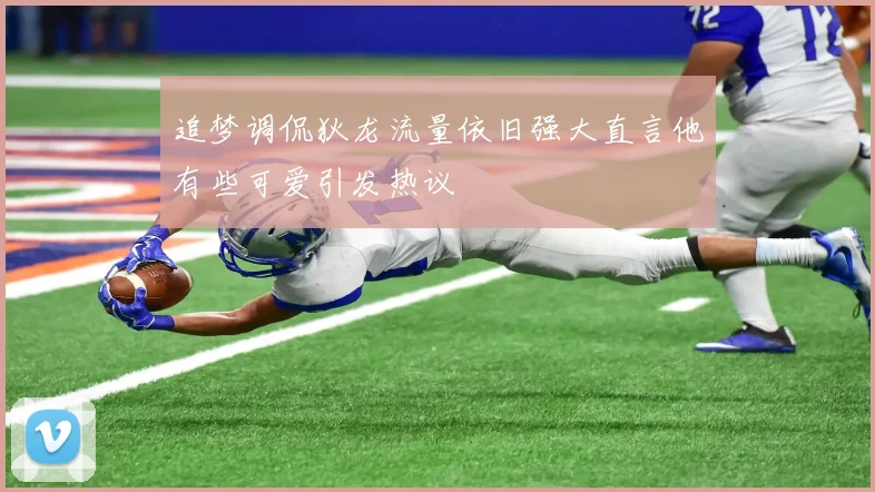 追梦调侃狄龙流量依旧强大直言他有些可爱引发热议