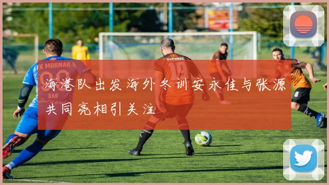 海港队出发海外冬训安永佳与张源共同亮相引关注