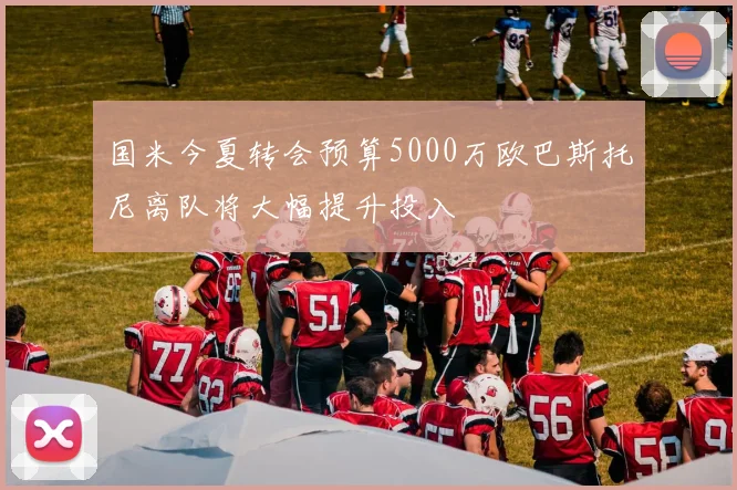 国米今夏转会预算5000万欧巴斯托尼离队将大幅提升投入