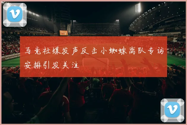 马竞社媒发声反击小蜘蛛离队专访安排引发关注