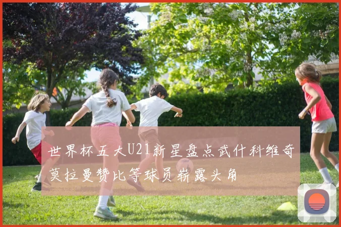 世界杯五大U21新星盘点武什科维奇莫拉曼赞比等球员崭露头角