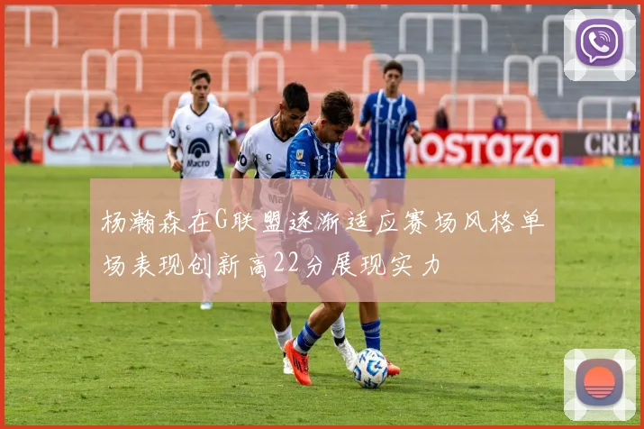 杨瀚森在G联盟逐渐适应赛场风格单场表现创新高22分展现实力