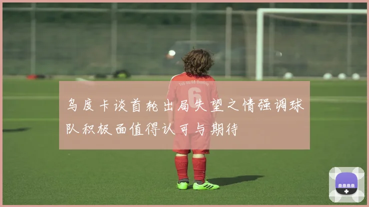 乌度卡谈首轮出局失望之情强调球队积极面值得认可与期待