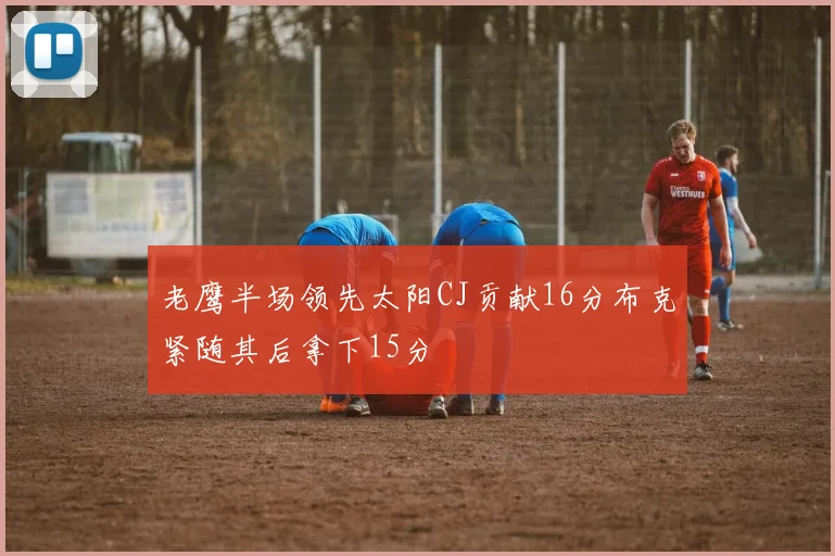 老鹰半场领先太阳CJ贡献16分布克紧随其后拿下15分