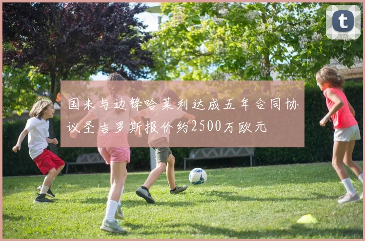 国米与边锋哈莱利达成五年合同协议圣吉罗斯报价约2500万欧元