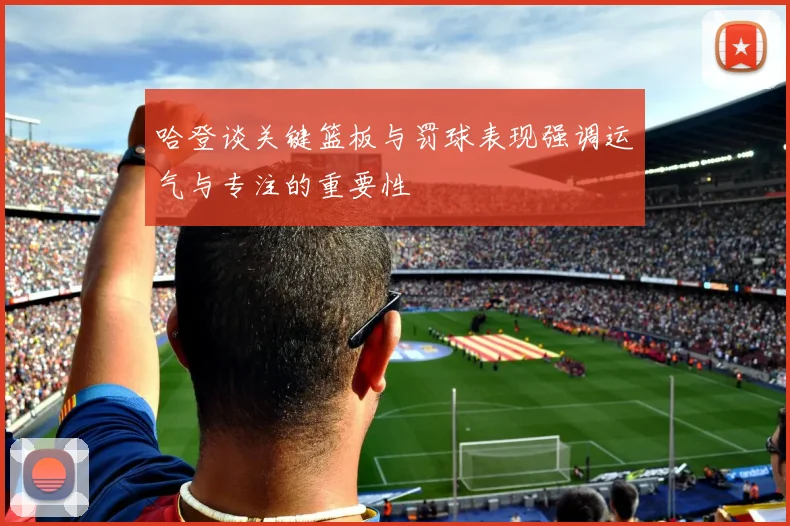 哈登谈关键篮板与罚球表现强调运气与专注的重要性