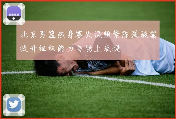 北京男篮热身赛失误频繁陈盈骏需提升组织能力与场上表现